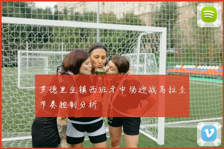 罗德里坐镇西班牙中场迎战乌拉圭节奏控制分析