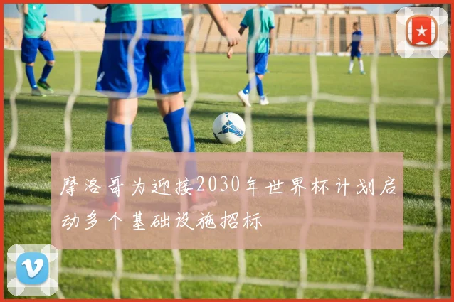 摩洛哥为迎接2030年世界杯计划启动多个基础设施招标