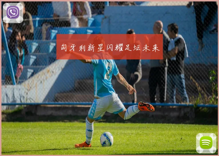 匈牙利新星闪耀足坛未来