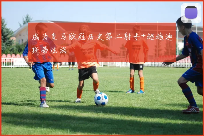 成为皇马欧冠历史第二射手+超越迪斯蒂法诺