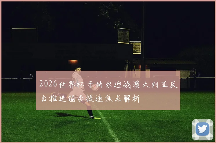 2026世界杯于纳尔迎战澳大利亚反击推进能否提速焦点解析