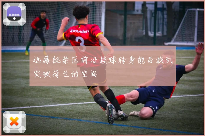 远藤航禁区前沿接球转身能否找到突破荷兰的空间