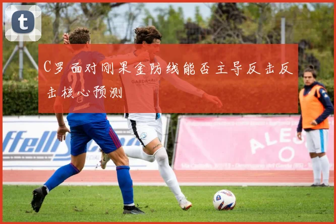 C罗面对刚果金防线能否主导反击反击核心预测