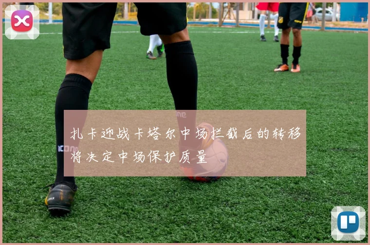 扎卡迎战卡塔尔中场拦截后的转移将决定中场保护质量