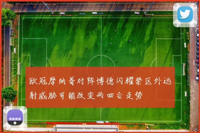 欧冠摩纳哥对阵博德闪耀禁区外远射威胁可能改变两回合走势