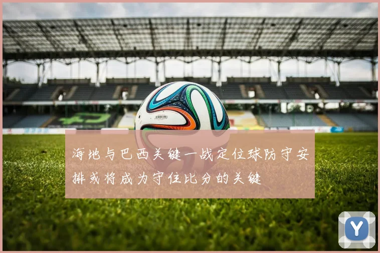 海地与巴西关键一战定位球防守安排或将成为守住比分的关键