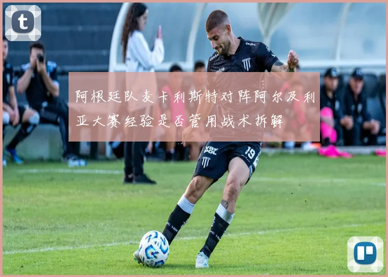 阿根廷队麦卡利斯特对阵阿尔及利亚大赛经验是否管用战术拆解
