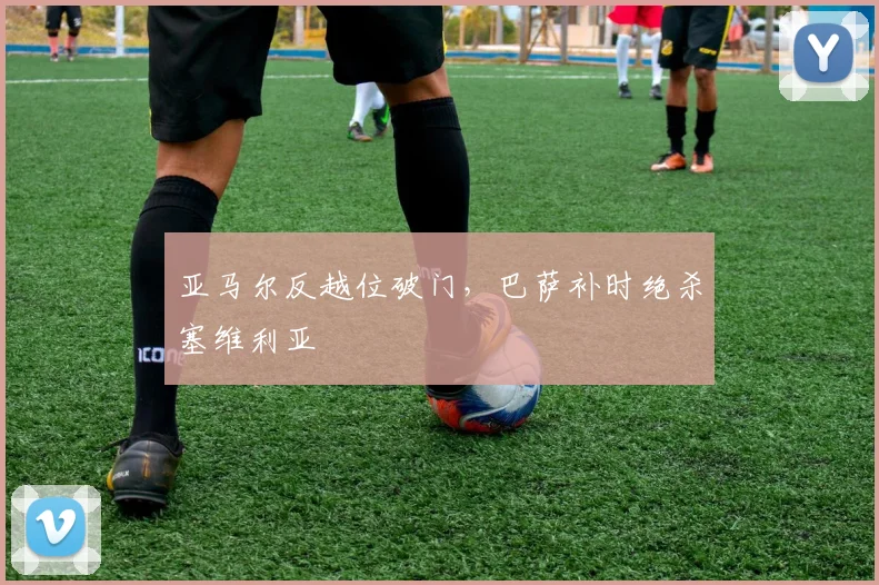 亚马尔反越位破门，巴萨补时绝杀塞维利亚