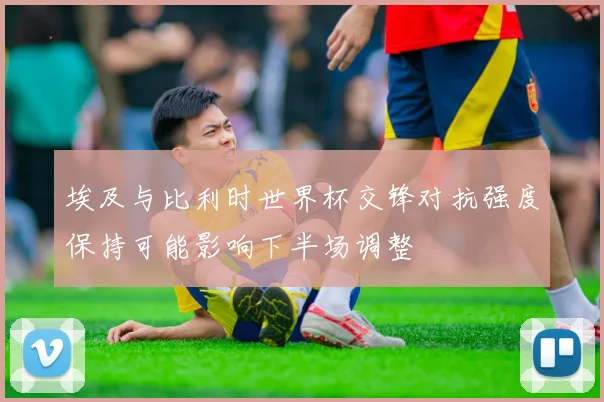 埃及与比利时世界杯交锋对抗强度保持可能影响下半场调整
