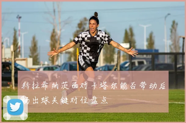 科拉希纳茨面对卡塔尔能否带动后场出球关键对位盘点