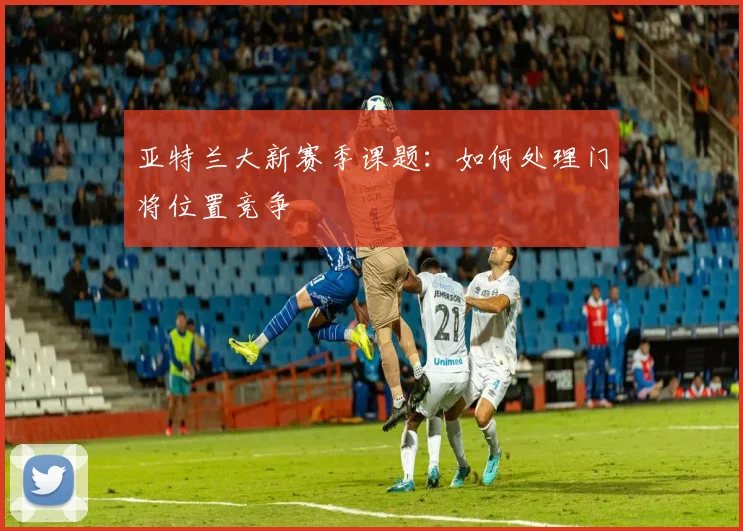 亚特兰大新赛季课题：如何处理门将位置竞争