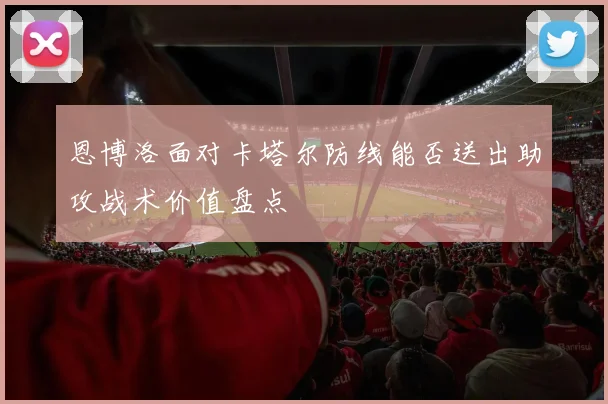 恩博洛面对卡塔尔防线能否送出助攻战术价值盘点