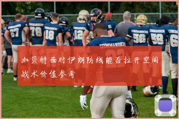 加贝特面对伊朗防线能否拉开空间战术价值参考