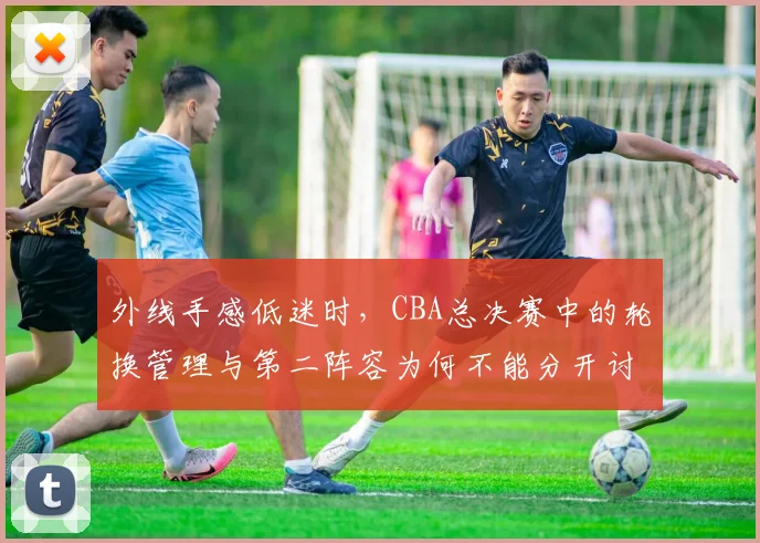 外线手感低迷时，CBA总决赛中的轮换管理与第二阵容为何不能分开讨论