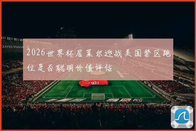 2026世界杯居莱尔迎战美国禁区跑位是否聪明价值评估