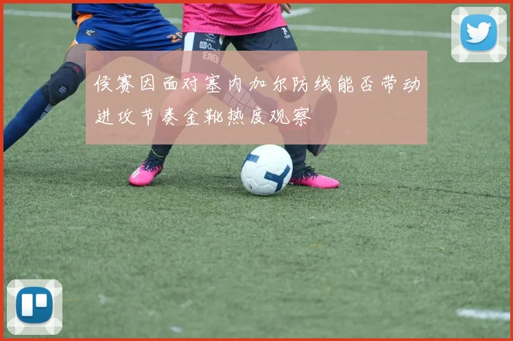 侯赛因面对塞内加尔防线能否带动进攻节奏金靴热度观察