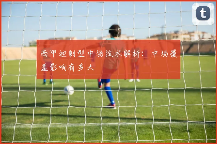 西甲控制型中场技术解析:中场覆盖影响有多大