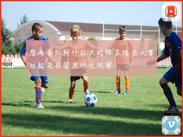 摩洛哥队阿什拉夫对阵苏格兰大赛经验是否管用对位观察