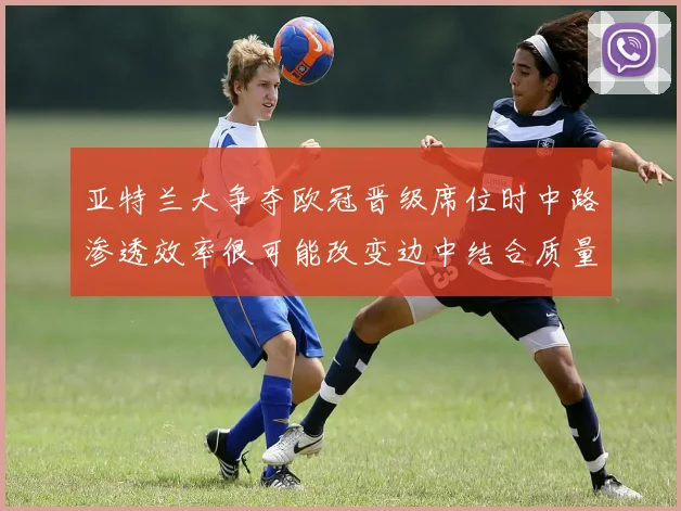 亚特兰大争夺欧冠晋级席位时中路渗透效率很可能改变边中结合质量