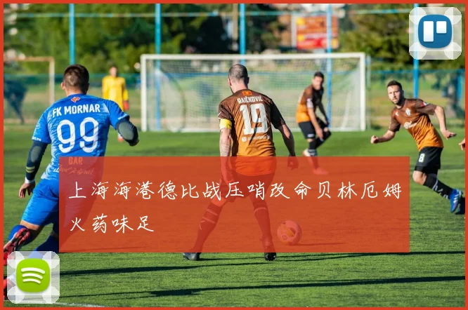 上海海港德比战压哨改命贝林厄姆火药味足