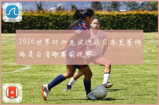 2026世界杯加克波迎战日本直塞线路是否清晰赛前观察