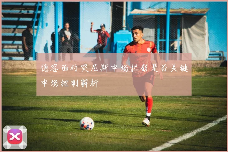 德容面对突尼斯中场拦截是否关键中场控制解析