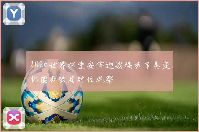 2026世界杯堂安律迎战瑞典节奏变化能否破局对位观察